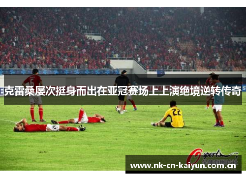 克雷桑屡次挺身而出在亚冠赛场上上演绝境逆转传奇 克雷桑屡次挺身而出在亚冠赛场上上演绝境逆转传奇